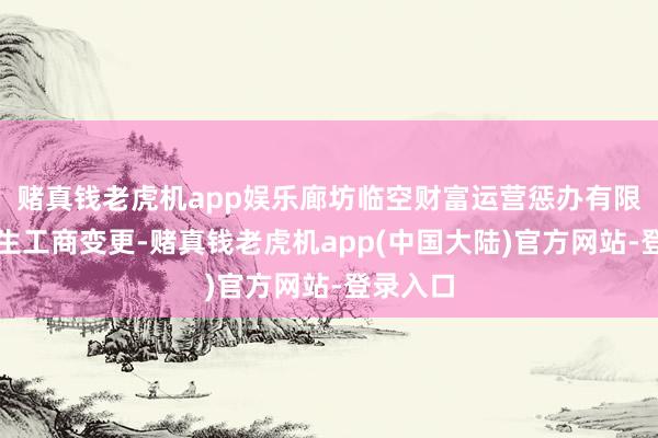 赌真钱老虎机app娱乐廊坊临空财富运营惩办有限公司发生工商变更-赌真钱老虎机app(中国大陆)官方网站-登录入口