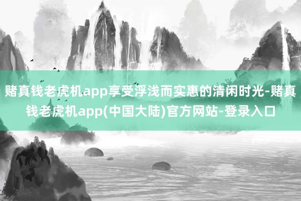 赌真钱老虎机app享受浮浅而实惠的清闲时光-赌真钱老虎机app(中国大陆)官方网站-登录入口
