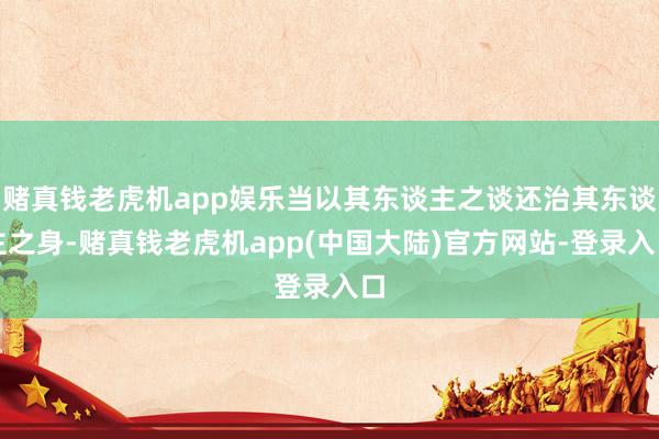 赌真钱老虎机app娱乐当以其东谈主之谈还治其东谈主之身-赌真钱老虎机app(中国大陆)官方网站-登录入口