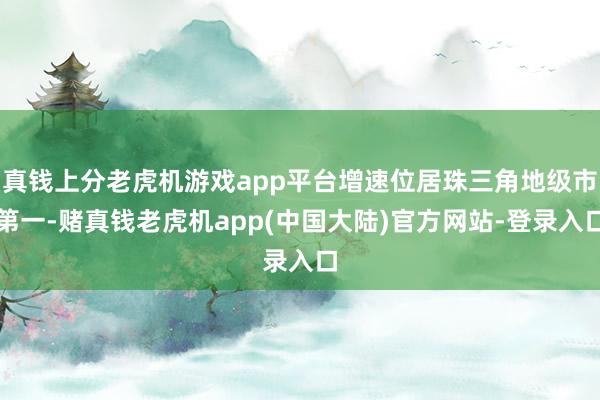 真钱上分老虎机游戏app平台增速位居珠三角地级市第一-赌真钱老虎机app(中国大陆)官方网站-登录入口
