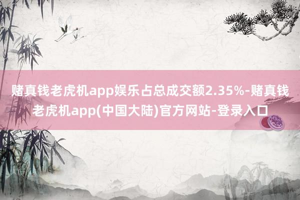 赌真钱老虎机app娱乐占总成交额2.35%-赌真钱老虎机app(中国大陆)官方网站-登录入口