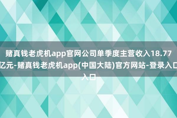 赌真钱老虎机app官网公司单季度主营收入18.77亿元-赌真钱老虎机app(中国大陆)官方网站-登录入口