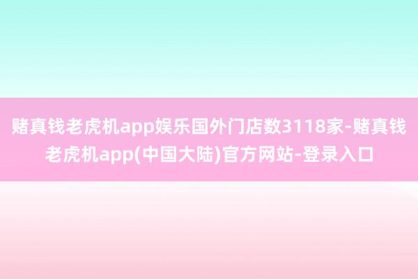 赌真钱老虎机app娱乐国外门店数3118家-赌真钱老虎机app(中国大陆)官方网站-登录入口