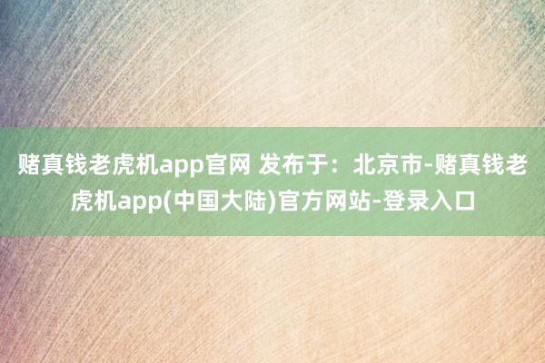 赌真钱老虎机app官网 发布于：北京市-赌真钱老虎机app(中国大陆)官方网站-登录入口
