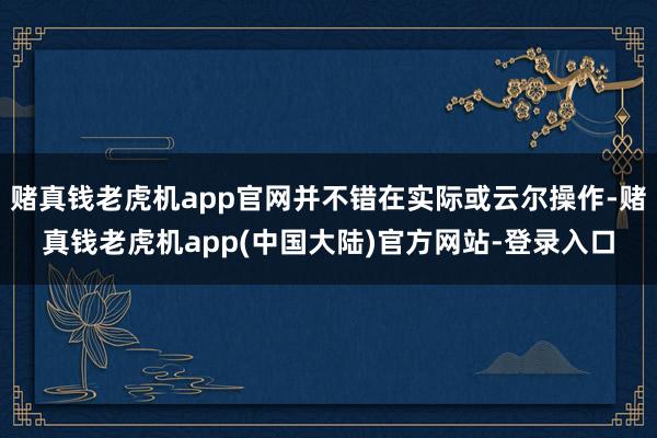 赌真钱老虎机app官网并不错在实际或云尔操作-赌真钱老虎机app(中国大陆)官方网站-登录入口