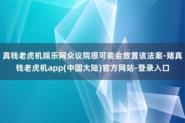 真钱老虎机娱乐网众议院很可能会放置该法案-赌真钱老虎机app(中国大陆)官方网站-登录入口