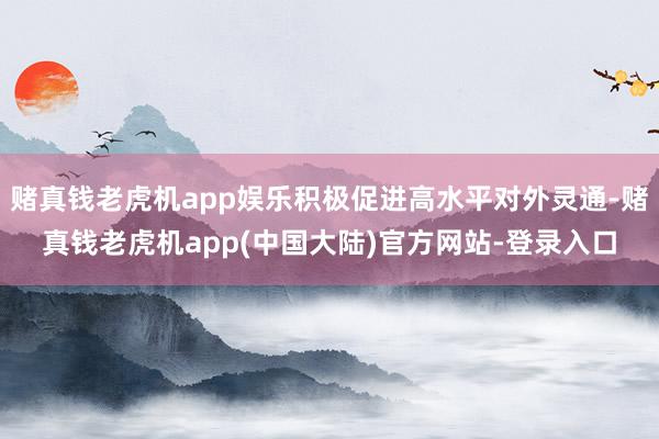 赌真钱老虎机app娱乐积极促进高水平对外灵通-赌真钱老虎机app(中国大陆)官方网站-登录入口